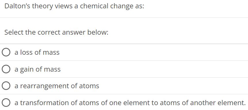 Dalton's theory views a chemical change as: Select the correct answer below: a loss of mass a gain of mass a rearrangement of atoms a transformation of atoms of one element to atoms of another element. 