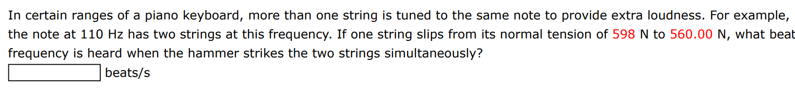 In certain ranges of a piano keyboard, more than one string is tuned to the same note to provide extra loudness. For example, the note at 110 Hz has two strings at this frequency. If one string slips from its normal tension of 598 N to 560.00 N, what beat frequency is heard when the hammer strikes the two strings simultaneously? beats/s 