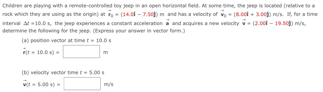 Children are playing with a remote-controlled toy jeep in an open horizontal field. At some time, the jeep is located (relative to a rock which they are using as the origin) at r→0 = (14.0i^ − 7.50j^) m and has a velocity of v→0 = (8.00i^ + 3.00 j^) m/s. If, for a time interval Δt = 10.0 s, the jeep experiences a constant acceleration a→ and acquires a new velocity v→ = (2.00i^ − 19.50j^) m/s, determine the following for the jeep. (Express your answer in vector form.) (a) position vector at time t = 10.0 s r→(t = 10.0 s) = m (b) velocity vector time t = 5.00 s v→(t = 5.00 s) = m/s