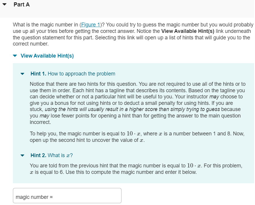 Mastering presents homework items assigned by your instructor and works with you to answer them. Homework items typically have an introduction, possibly figures, and one or more parts for you to answer. Part A What is the magic number in (Figure 1)? You could try to guess the magic number but you would probably use up all your tries before getting the correct answer. Notice the View Available Hint(s) link underneath the question statement for this part. Selecting this link will open up a list of hints that will guide you to the correct number. Hint 1 for Part A. How to approach the problem Notice that there are two hints for this question. You are not required to use all of the hints or to use them in order. Each hint has a tagline that describes its contents. Based on the tagline you can decide whether or not a particular hint will be useful to you. Your instructor may choose to give you a bonus for not using hints or to deduct a small penalty for using hints. If you are stuck, using the hints will usually result in a higher score than simply trying to guess because you may lose fewer points for opening a hint than for getting the answer to the main question incorrect. To help you, the magic number is equal to 10⋅x, where x is a number between 1 and 8. Now, open up the second hint to uncover the value of x. Hint 2for Part A. What is x? You are told from the previous hint that the magic number is equal to 10⋅x. For this problem, x is equal to 6. Use this to compute the magic number and enter it below. magic number Part B Multiple-choice questions have a special grading rule determined by your instructor. Assume that your instructor has decided to grade these questions in the following way: If you submit an incorrect answer to a multiple-choice question with n options, you will lose 1/(n-1) of the credit for that question. Just like the similar multiple-choice penalty on most standardized tests, this rule is necessary to prevent random guessing. If a multiple-choice question has five answer choices and you submit one wrong answer before getting the question correct, how much credit will you lose for that part of the question? 100% 50% 33% 25% 20%