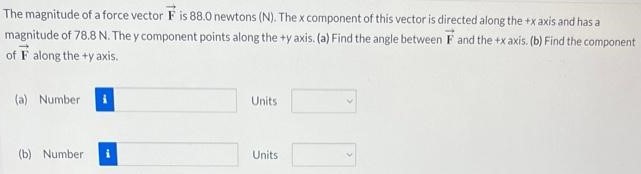 The magnitude of a force vector F→ is 88.0 newtons ( N. The x component of this vector is directed along the +x axis and has a magnitude of 78.8 N. The y component points along the +y axis. (a) Find the angle between F→ and the +x axis. (b) Find the component of F→ along the +y axis. (a) Number Units (b) Number Units