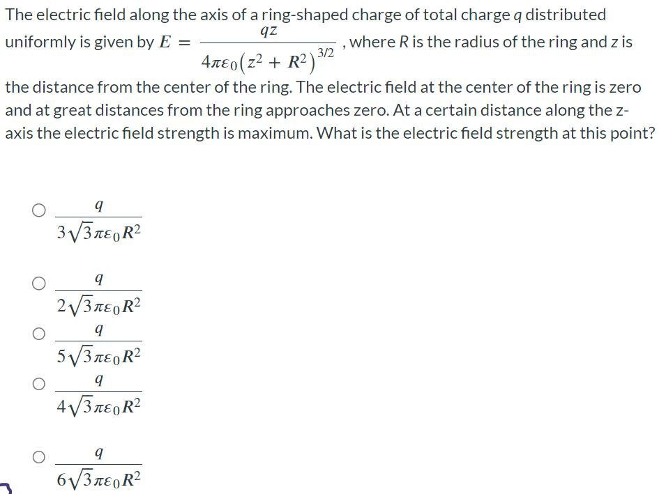 The electric field along the axis of a ring-shaped charge of total charge q distributed uniformly is given by E = qz 4πε0(z2 + R2)3/2, where R is the radius of the ring and z is the distance from the center of the ring. The electric field at the center of the ring is zero and at great distances from the ring approaches zero. At a certain distance along the z-axis the electric field strength is maximum. What is the electric field strength at this point?