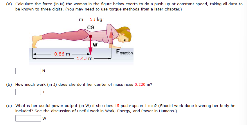 (a) Calculate the force (in N) the woman in the figure below exerts to do a push-up at constant speed, taking all data to be known to three digits. (You may need to use torque methods from a later chapter.) m = 53 kg N (b) How much work (in J) does she do if her center of mass rises 0.220 m? J (c) What is her useful power output (in W) if she does 15 push-ups in 1 min? (Should work done lowering her body be included? See the discussion of useful work in Work, Energy, and Power in Humans.) W