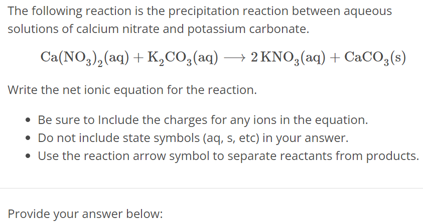 The following reaction is the precipitation reaction between aqueous solutions of calcium nitrate and potassium carbonate. Ca(NO3)2(aq) + K2CO3(aq) ⟶ 2KNO3(aq) + CaCO3(s) Write the net ionic equation for the reaction. Be sure to Include the charges for any ions in the equation. Do not include state symbols (aq, s, etc) in your answer. Use the reaction arrow symbol to separate reactants from products. Provide your answer below: 