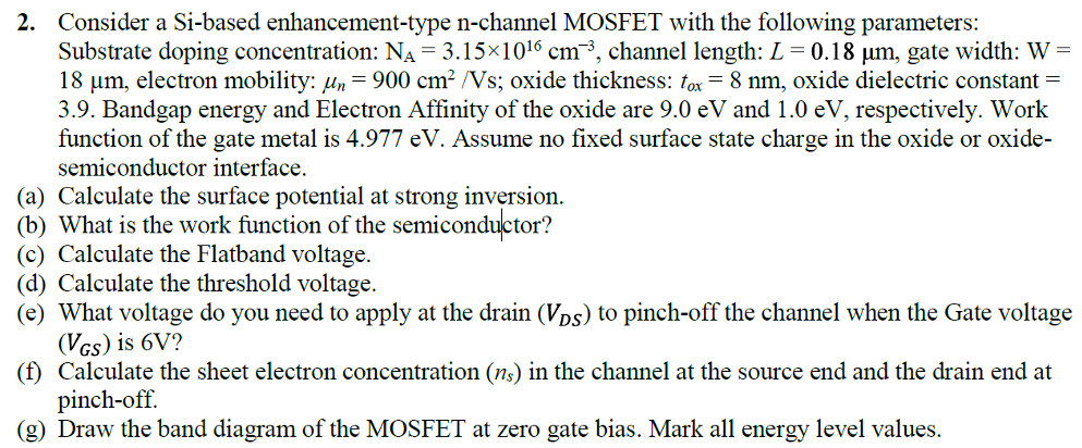 Consider a Si-based enhancement-type n-channel MOSFET with the following parameters: Substrate doping concentration: NA = 3.15×1016 cm−3, channel length: L = 0.18 μm, gate width: W = 18 μm, electron mobility: μn = 900 cm2 /Vs; oxide thickness: tox = 8 nm, oxide dielectric constant = 3.9. Bandgap energy and Electron Affinity of the oxide are 9.0 eV and 1.0 eV, respectively. Work function of the gate metal is 4.977 eV. Assume no fixed surface state charge in the oxide or oxidesemiconductor interface. (a) Calculate the surface potential at strong inversion. (b) What is the work function of the semiconductor? (c) Calculate the Flatband voltage. (d) Calculate the threshold voltage. (e) What voltage do you need to apply at the drain (VDS) to pinch-off the channel when the Gate voltage (VGS) is 6 V? (f) Calculate the sheet electron concentration (ns) in the channel at the source end and the drain end at pinch-off. (g) Draw the band diagram of the MOSFET at zero gate bias. Mark all energy level values.