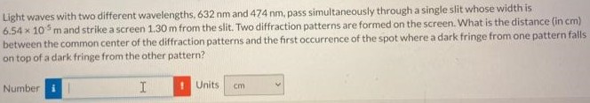 Light waves with two different wavelengths, 632 nm and 474 nm, pass simultaneously through a single slit whose width is 6.54×105 m and strike a screen 1.30 m from the slit. Two diffraction patterns are formed on the screen. What is the distance (in cm) between the common center of the diffraction patterns and the first occurrence of the spot where a dark fringe from one pattern falls on top of a dark fringe from the other pattern? Number Units