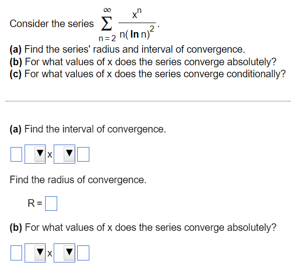 Consider the series ∑n = 2∞xnn(ln⁡n)2. (a) Find the series' radius and interval of convergence. (b) For what values of x does the series converge absolutely? (c) For what values of x does the series converge conditionally? (a) Find the interval of convergence. x Find the radius of convergence. R = (b) For what values of x does the series converge absolutely? x