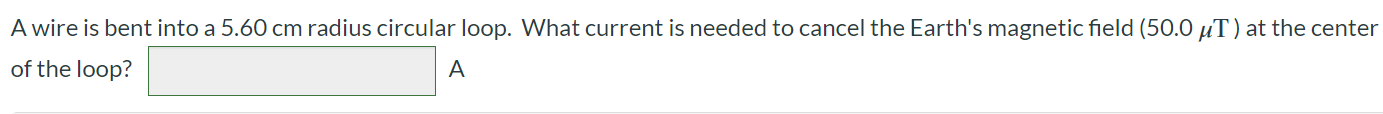 A wire is bent into a 5.60 cm radius circular loop. What current is needed to cancel the Earth's magnetic field (50.0 μT) at the center of the loop? A
