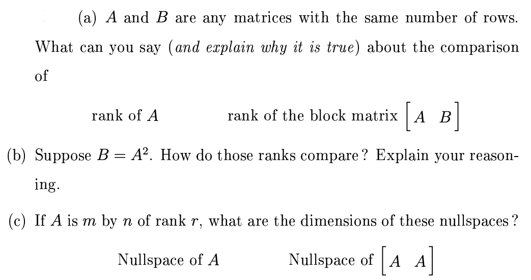 (a) A and B are any matrices with the same number of rows. What can you say (and explain why it is true) about the comparison of rank of A rank of the block matrix [A B] (b) Suppose B = A2. How do those ranks compare? Explain your reasoning. (c) If A is m by n of rank r, what are the dimensions of these nullspaces? Nullspace of A Nullspace of [A A]