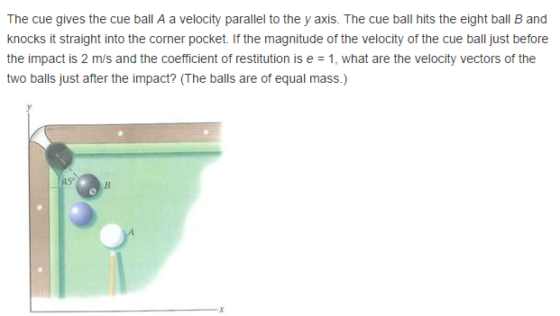 The cue gives the cue ball A a velocity parallel to the y axis. The cue ball hits the eight ball B and knocks it straight into the corner pocket. If the magnitude of the velocity of the cue ball just before the impact is 2 m/s and the coefficient of restitution is e = 1, what are the velocity vectors of the two balls just after the impact? (The balls are of equal mass.)