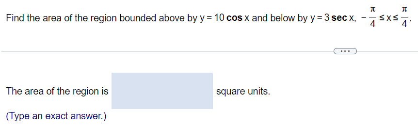 Find the area of the region bounded above by y = 10cos x and below by y = 3sec x, -π/4 ≤ x ≤ π/4. The area of the region is square units. (Type an exact answer.)