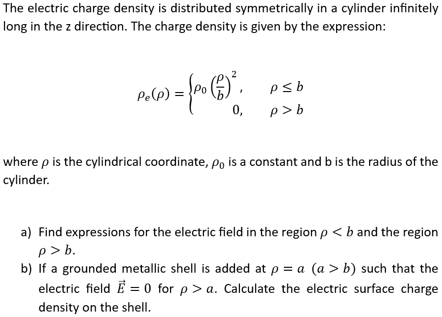 The electric charge density is distributed symmetrically in a cylinder infinitely long in the z direction. The charge density is given by the expression: ρe(ρ) = {ρ0(ρb)2, ρ ≤ b0, ρ > b where ρ is the cylindrical coordinate, ρ0 is a constant and b is the radius of the cylinder. a) Find expressions for the electric field in the region ρ < b and the region ρ > b. b) If a grounded metallic shell is added at ρ = a(a > b) such that the electric field E→ = 0 for ρ > a. Calculate the electric surface charge density on the shell. 