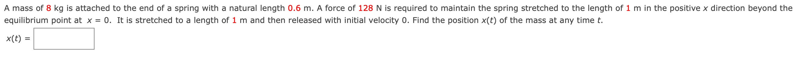 A mass of 8 kg is attached to the end of a spring with a natural length 0.6 m. A force of 128 N is required to maintain the spring stretched to the length of 1 m in the positive x direction beyond the equilibrium point at x = 0. It is stretched to a length of 1 m and then released with initial velocity 0 . Find the position x(t) of the mass at any time t. x(t) =