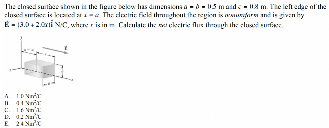 The closed surface shown in the figure below has dimensions a = b = 0.5 m and c = 0.8 m. The left edge of the closed surface is located at x = a. The electric field throughout the region is nonuniform and is given by E→ = (3.0+2.0 x)i^ N/C, where x is in m. Calculate the net electric flux through the closed surface. A. 1.0 Nm2/C B. 0.4 Nm2/C C. 1.6 Nm2/C D. 0.2 Nm2/C E. 2.4 Nm2/C