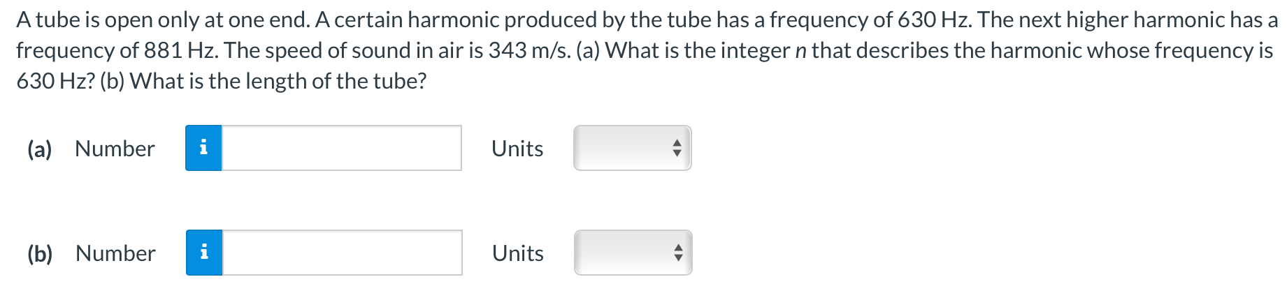 A tube is open only at one end. A certain harmonic produced by the tube has a frequency of 630 Hz. The next higher harmonic has a frequency of 881 Hz. The speed of sound in air is 343 m/s. (a) What is the integer n that describes the harmonic whose frequency is 630 Hz? (b) What is the length of the tube? (a) Number Units (b) Number Units