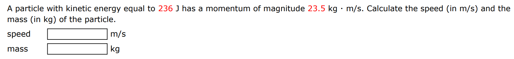 A particle with kinetic energy equal to 236 J has a momentum of magnitude 23.5 kg⋅m/s. Calculate the speed (in m/s ) and the mass (in kg ) of the particle. speed m/s mass kg 