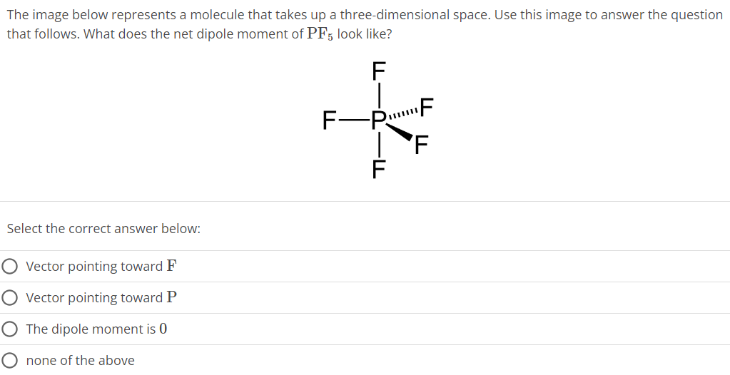 The image below represents a molecule that takes up a three-dimensional space. Use this image to answer the question that follows. What does the net dipole moment of PF5 look like? Select the correct answer below: Vector pointing toward F Vector pointing toward P The dipole moment is 0 none of the above 