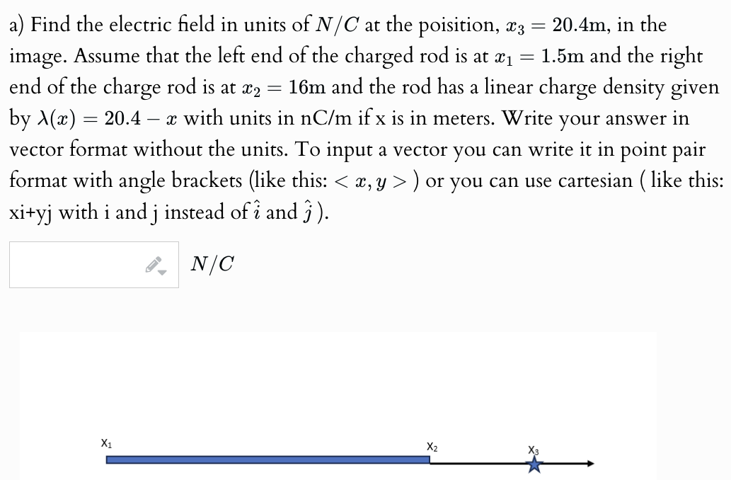 a) Find the electric field in units of N/C at the position, x3 = 20.4 m, in the image. Assume that the left end of the charged rod is at x1 = 1.5 m and the right end of the charge rod is at x2 = 16 m and the rod has a linear charge density given by λ(x) = 20.4 − x with units in nC/m if x is in meters. Write your answer in vector format without the units. To input a vector you can write it in point pair format with angle brackets (like this: ⟨x, y⟩) or you can use cartesian (like this: xi + yj with i and j instead of i^ and j^). N/C