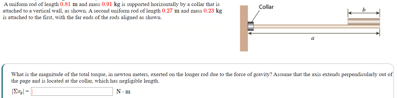 A uniform rod of length 0.81 m and mass 0.91 kg is supported horizontally by a collar that is attached to a vertical wall, as shown. A second uniform rod of length 0.27 m and mass 0.23 kg is attached to the first, with the far ends of the rods aligned as shown. What is the magnitude of the total torque, in newton meters, exerted on the longer rod due to the force of gravity? Assume that the axis extends perpendicularly out of the page and is located at the collar, which has negligible length. |Στg| = N⋅m