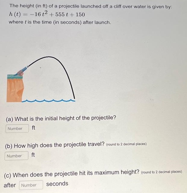 The height (in ft ) of a projectile launched off a cliff over water is given by: h(t) = −16t2 + 555t + 150 where t is the time (in seconds) after launch. (a) What is the initial height of the projectile? Number ft (b) How high does the projectile travel? (round to 2 decimal places) Number ft (c) When does the projectile hit its maximum height? (round to 2 decimal places) after Number seconds