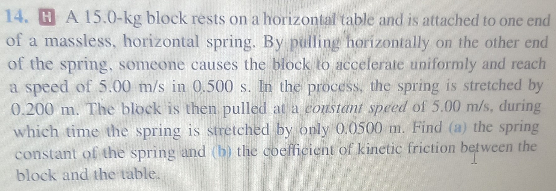 A 15.0-kg block rests on a horizontal table and is attached to one end of a massless, horizontal spring. By pulling horizontally on the other end of the spring, someone causes the block to accelerate uniformly and reach a speed of 5.00 m/s in 0.500 s. In the process, the spring is stretched by 0.200 m. The block is then pulled at a constant speed of 5.00 m/s, during which time the spring is stretched by only 0.0500 m. Find (a) the spring constant of the spring and (b) the coefficient of kinetic friction between the block and the table.