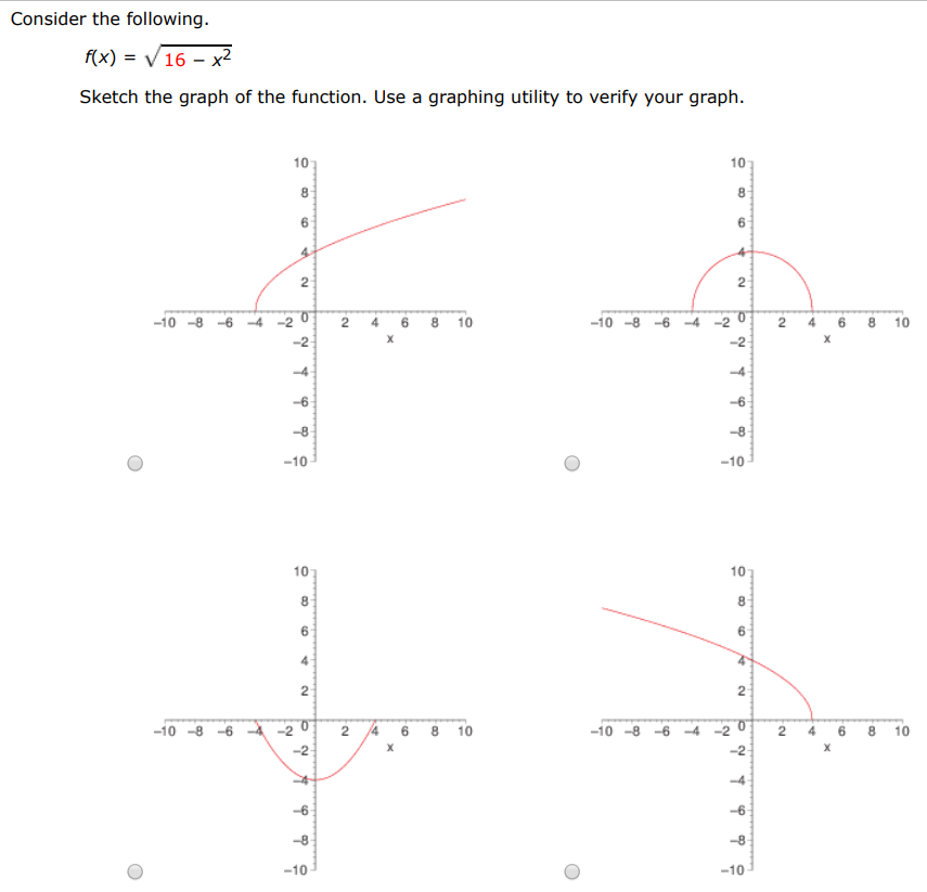 Consider the following. f(x) = 16 − x2 Sketch the graph of the function. Use a graphing utility to verify your graph. Find its domain and range. Domain: [−4, 4] [0, 4] (−∞, 0)∪(4, ∞) (−∞, ∞) (−∞, −4)∪(4, ∞) Range: (−∞, 0)∪(4, ∞) (−∞, −4)∪(4, ∞) [0, 4] [−4, 4] (−∞, ∞) 