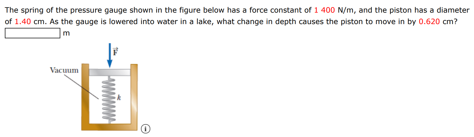 The spring of the pressure gauge shown in the figure below has a force constant of 1400 N/m, and the piston has a diameter of 1.40 cm. As the gauge is lowered into water in a lake, what change in depth causes the piston to move in by 0.620 cm? m 