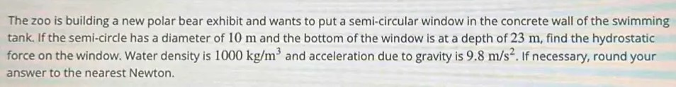 The zoo is building a new polar bear exhibit and wants to put a semi-circular window in the concrete wall of the swimming tank. If the semi-circle has a diameter of 10 m and the bottom of the window is at a depth of 23 m, find the hydrostatic force on the window. Water density is 1000 kg/m^3 and acceleration due to gravity is 9.8 m/s^2. If necessary, round your answer to the nearest Newton. 