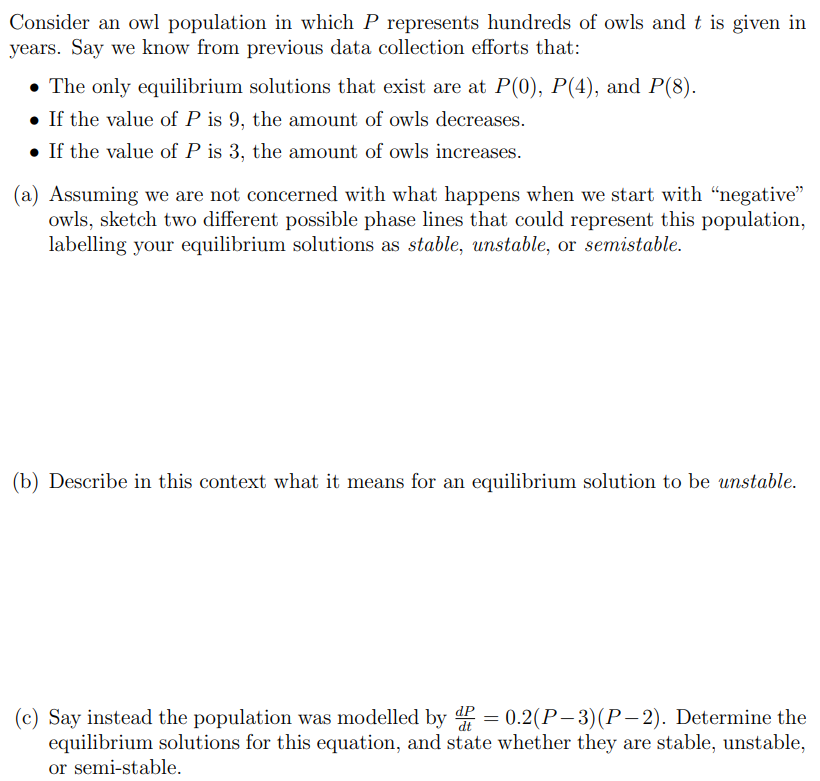 Consider an owl population in which P represents hundreds of owls and t is given in years. Say we know from previous data collection efforts that:The only equilibrium solutions that exist are at P(0), P(4), and P(8). If the value of P is 9 , the amount of owls decreases. If the value of P is 3, the amount of owls increases. (a) Assuming we are not concerned with what happens when we start with "negative" owls, sketch two different possible phase lines that could represent this population, labelling your equilibrium solutions as stable, unstable, or semistable. (b) Describe in this context what it means for an equilibrium solution to be unstable. (c) Say instead the population was modelled by dPdt = 0.2(P−3)(P−2). Determine the equilibrium solutions for this equation, and state whether they are stable, unstable, or semi-stable.