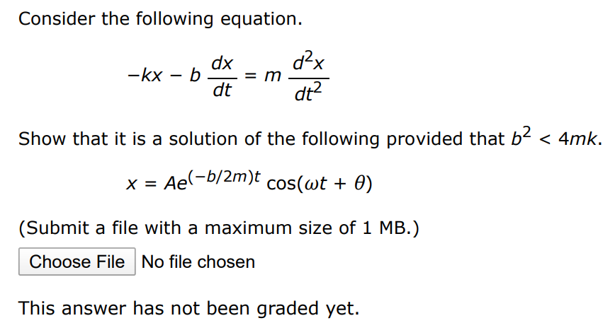 Consider the following equation. −kx − bdxdt = md2x dt2 Show that it is a solution of the following provided that b2 < 4mk. x = Ae(−b/2m)tcos⁡(ωt + θ) (Submit a file with a maximum size of 1 MB. ) Choose File No file chosen This answer has not been graded yet. 
