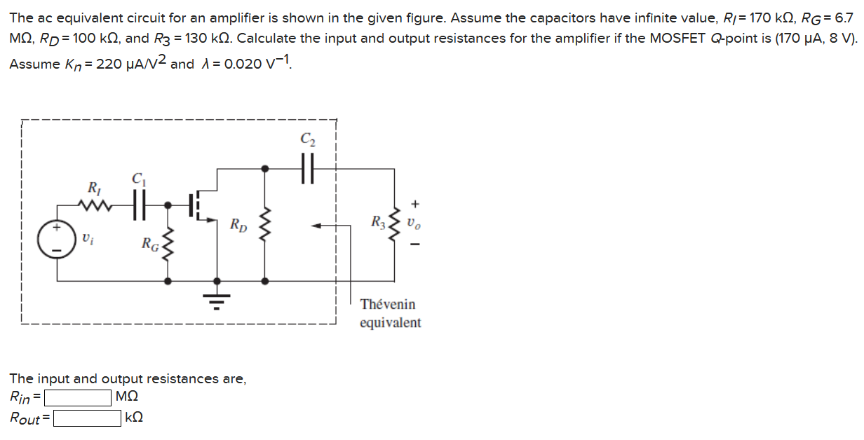 The ac equivalent circuit for an amplifier is shown in the given figure. Assume the capacitors have infinite value, RI = 170 kΩ, RG = 6.7 MΩ, RD = 100 kΩ, and R3 = 130 kΩ. Calculate the input and output resistances for the amplifier if the MOSFET Q-point is (170 μA, 8 V). Assume Kn = 220 μA/V2 and λ = 0.020 V−1. The input and output resistances are, Rin = MΩ Rout = kΩ 