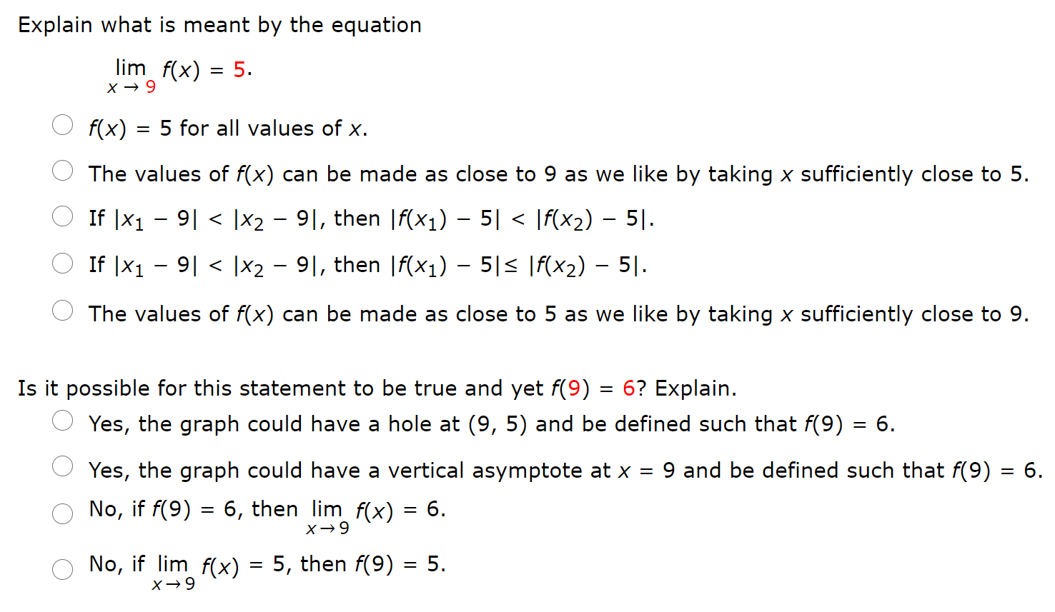 Explain what is meant by the equation limx→9 f(x) = 5 f(x) = 5 for all values of x. The values of f(x) can be made as close to 9 as we like by taking x sufficiently close to 5. If |x1−9| < |x2−9|, then |f(x1)−5| < |f(x2)−5|. If |x1−9| < |x2−9|, then |f(x1)−5| ≤ |f(x2)−5|. The values of f(x) can be made as close to 5 as we like by taking x sufficiently close to 9. Is it possible for this statement to be true and yet f(9) = 6? Explain. Yes, the graph could have a hole at (9, 5) and be defined such that f(9) = 6. Yes, the graph could have a vertical asymptote at x = 9 and be defined such that f(9) = 6. No, if f(9) = 6, then limx→9 f(x) = 6. No, if limx→9 f(x) = 5, then f(9) = 5.