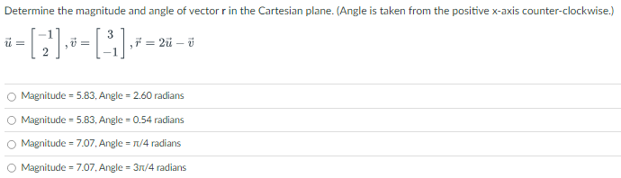 Determine the magnitude and angle of vector r in the Cartesian plane. (Angle is taken from the positive x-axis counter-clockwise.) u→ = [−1 2], v→ = [3 −1], r→ = 2u→ − v→ Magnitude = 5.83, Angle = 2.60 radians Magnitude = 5.83, Angle = 0.54 radians Magnitude = 7.07, Angle = π/4 radians Magnitude = 7.07, Angle = 3π/4 radians