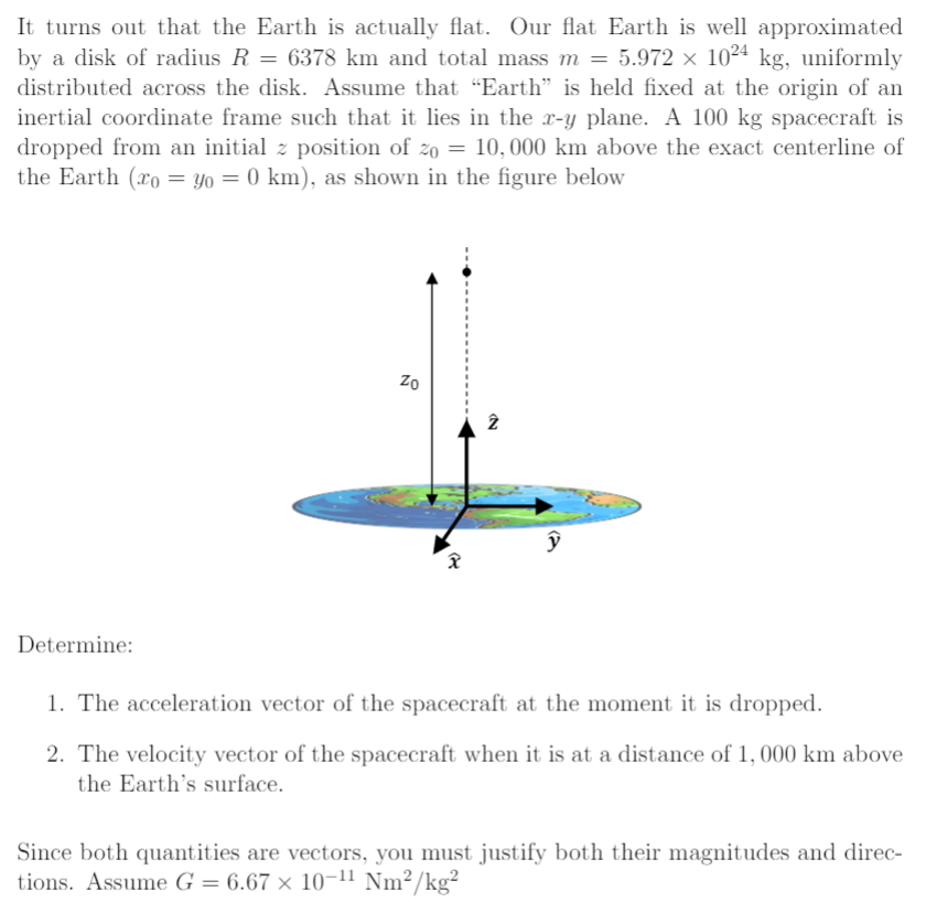 It turns out that the Earth is actually flat. Our flat Earth is well approximated by a disk of radius R = 6378 km and total mass m = 5.972×1024 kg, uniformly distributed across the disk. Assume that "Earth" is held fixed at the origin of an inertial coordinate frame such that it lies in the x-y plane. A 100 kg spacecraft is dropped from an initial z position of z0 = 10, 000 km above the exact centerline of the Earth (x0 = y0 = 0 km), as shown in the figure below Determine: The acceleration vector of the spacecraft at the moment it is dropped. The velocity vector of the spacecraft when it is at a distance of 1, 000 km above the Earth's surface. Since both quantities are vectors, you must justify both their magnitudes and directions. Assume G = 6.67×10−11 Nm2/kg2