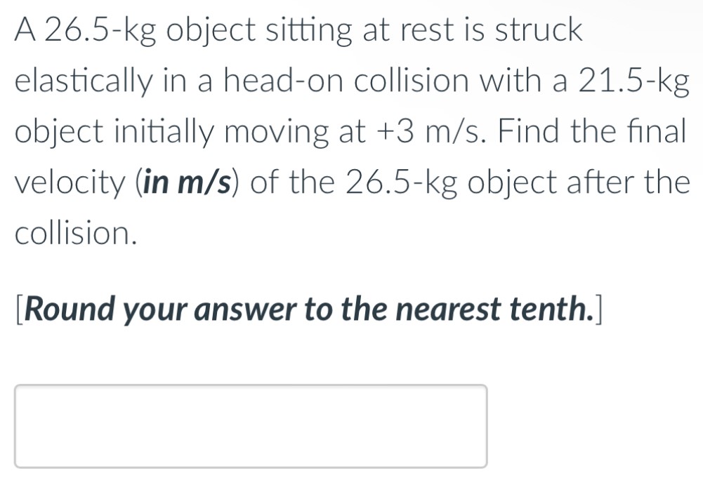 A 26.5−kg object sitting at rest is struck elastically in a head-on collision with a 21.5−kg object initially moving at +3 m/s. Find the final velocity (in m/s) of the 26.5−kg object after the collision. [Round your answer to the nearest tenth.]