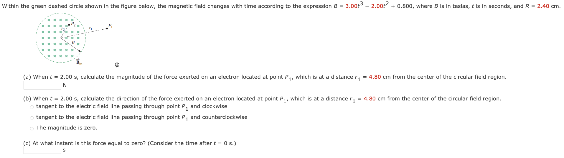 Within the green dashed circle shown in the figure below, the magnetic field changes with time according to the expression B = 3.00t3 − 2.00t2 + 0.800, where B is in teslas, t is in seconds, and R = 2.40 cm. (a) When t = 2.00 s, calculate the magnitude of the force exerted on an electron located at point P1, which is at a distance r1 = 4.80 cm from the center of the circular field region. N (b) When t = 2.00 s, calculate the direction of the force exerted on an electron located at point P1, which is at a distance r1 = 4.80 cm from the center of the circular field region. tangent to the electric field line passing through point P1 and clockwise tangent to the electric field line passing through point P1 and counterclockwise The magnitude is zero. (c) At what instant is this force equal to zero? (Consider the time after t = 0 s.) s
