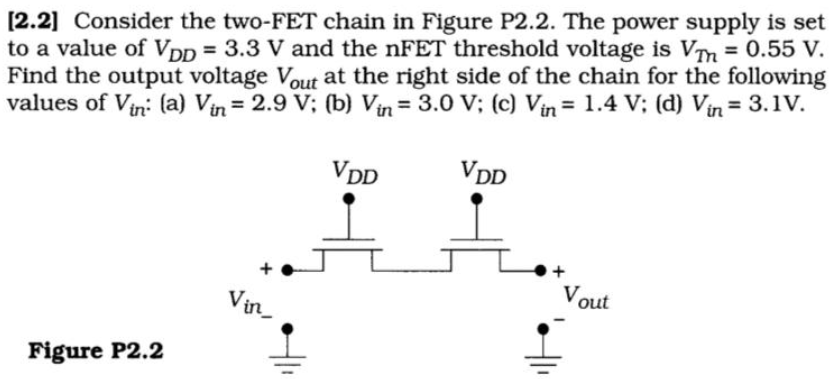 [2.2] Consider the two-FET chain in Figure P2.2. The power supply is set to a value of VDD = 3.3 V and the nFET threshold voltage is VTm = 0.55 V. Find the output voltage Vout at the right side of the chain for the following values of Vin : (a) Vin = 2.9 V; (b) Vin = 3.0 V; (c) Vin = 1.4 V; (d) Vin = 3.1 V.