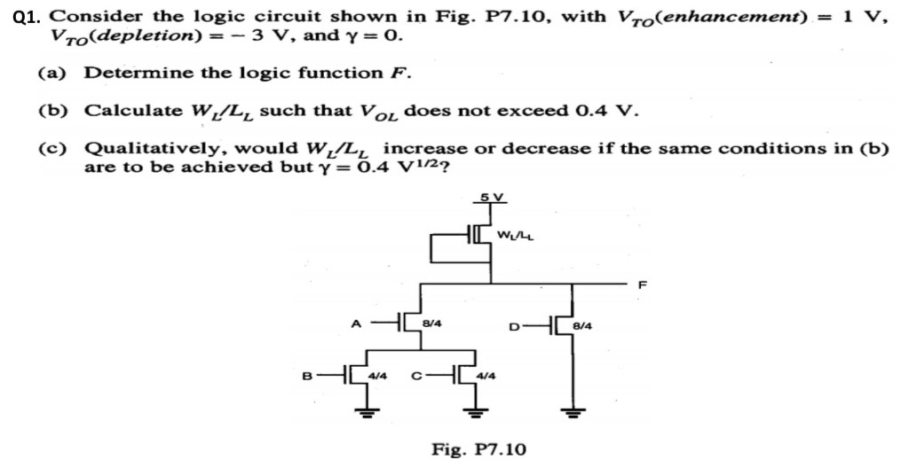 Q1. Consider the logic circuit shown in Fig. P7.10, with VTO (enhancement) = 1 V, VTO (depletion) = −3 V, and γ = 0. (a) Determine the logic function F. (b) Calculate WL/LL such that VOL does not exceed 0.4 V. (c) Qualitatively, would WL/LL increase or decrease if the same conditions in (b) are to be achieved but γ = 0.4 V1/2? Fig. P7.10