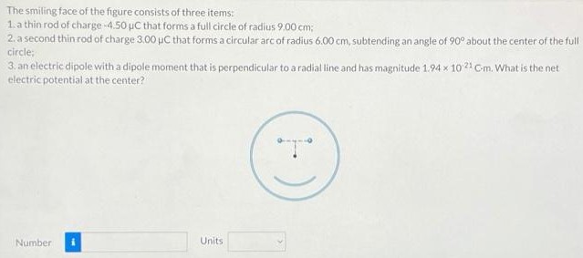 The smiling face of the figure consists of three items: a thin rod of charge −4.50 μC that forms a full circle of radius 9.00 cm; a second thin rod of charge 3.00 μC that forms a circular arc of radius 6.00 cm, subtending an angle of 90∘ about the center of the full circle; an electric dipole with a dipole moment that is perpendicular to a radial line and has magnitude 1.94×10−21 Gm. What is the net electric potential at the center? Number Units