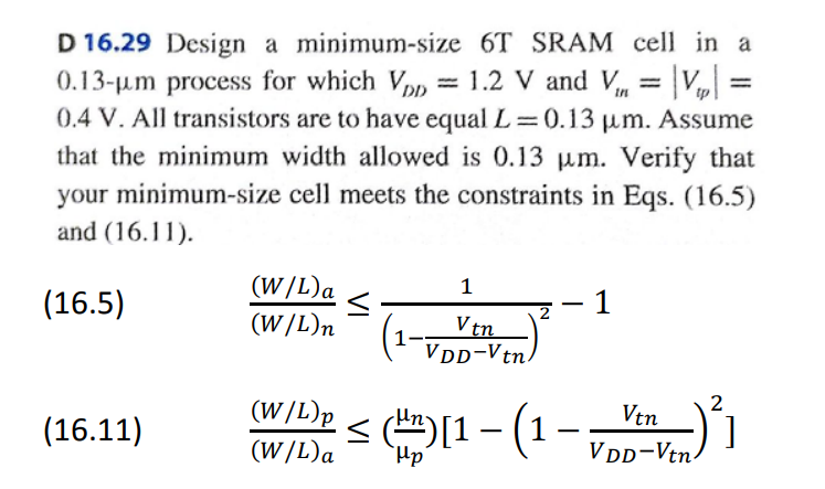 D 16.29 Design a minimum-size 6 T SRAM cell in a 0.13−μm process for which VDD = 1.2 V and Vtn = |Vt| = 0.4 V. All transistors are to have equal L = 0.13 μm. Assume that the minimum width allowed is 0.13 μm. Verify that your minimum-size cell meets the constraints in Eqs. (16.5) and (16.11).