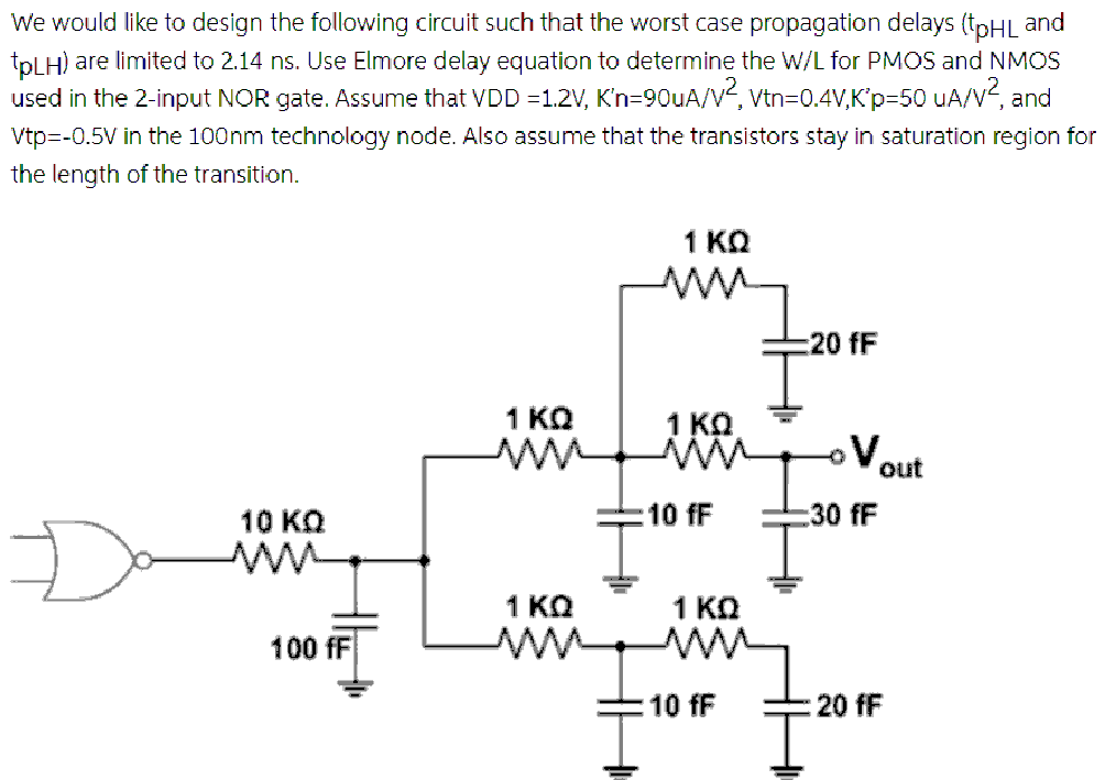 We would like to design the following circuit such that the worst case propagation delays (tpHL and tpLH ) are limited to 2.14 ns. Use Elmore delay equation to determine the W/L for PMOS and NMOS used in the 2 -input NOR gate. Assume that VDD = 1.2 V, K′n = 90 uA/V2, Vtn = 0.4 V, K′p = 50 uA/V2, and Vtp = −0.5 V in the 100 nm technology node. Also assume that the transistors stay in saturation region for the length of the transition.