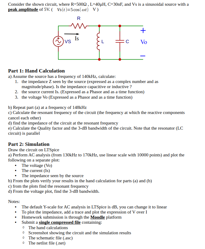 Consider the shown circuit, where R = 500 Ω, L = 40 μH, C = 30 nF, and Vs is a sinusoidal source with a peak amplitude of 5 V. (Vs(t) = 5 cos⁡(ωt)V) Part 1: Hand Calculation a) Assume the source has a frequency of 140 kHz, calculate:the impedance Z seen by the source (expressed as a complex number and as magnitude/phase). Is the impedance capacitive or inductive? the source current Is. (Expressed as a Phasor and as a time function)the voltage Vo (Expressed as a Phasor and as a time function) b) Repeat part (a) at a frequency of 148 kHz c) Calculate the resonant frequency of the circuit (the frequency at which the reactive components cancel each other) d) find the impedance of the circuit at the resonant frequency e) Calculate the Quality factor and the 3-dB bandwidth of the circuit. Note that the resonator (LC circuit) is parallel Part 2: Simulation Draw the circuit on LTSpice a) Perform AC analysis (from 130 kHz to 170 kHz, use linear scale with 10000 points) and plot the following on a separate plot:The voltage (Vo)The current (Is)The impedance seen by the source b) From the plots verify your results in the hand calculation for parts (a) and (b) c) from the plots find the resonant frequency d) From the voltage plot, find the 3-dB bandwidth. Notes:The default Y-scale for AC analysis in LTSpice is dB, you can change it to linearTo plot the impedance, add a trace and plot the expression of V over IHomework submission is through the Moodle platformSubmit a single compressed file containing:The hand calculationsScreenshot showing the circuit and the simulation resultsThe schematic file (. asc)The netlist file (. net) 