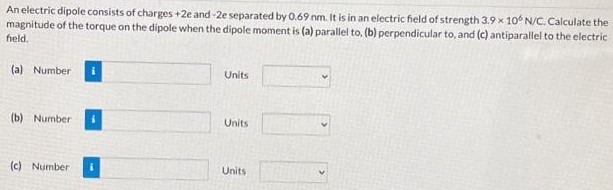 An electric dipole consists of charges +2e and −2e separated by 0.69 nm. It is in an electric field of strength 3.9×106 N/C. Calculate the magnitude of the torque on the dipole when the dipole moment is (a) parallel to, (b) perpendicular to, and (c) antiparallel to the electric field. (a) Number Units (b) Number Units (c) Number Units