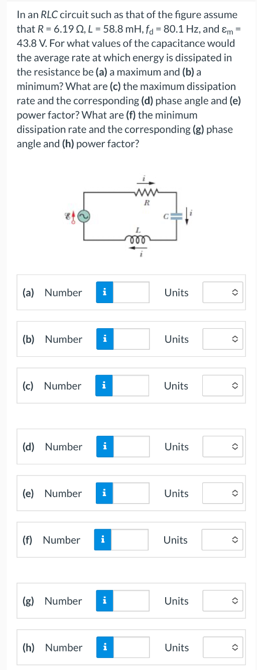 In an RLC circuit such as that of the figure assume that R = 6.19 Ω, L = 58.8 mH, fd = 80.1 Hz, and εm = 43.8 V. For what values of the capacitance would the average rate at which energy is dissipated in the resistance be (a) a maximum and (b) a minimum? What are (c) the maximum dissipation rate and the corresponding (d) phase angle and (e) power factor? What are (f) the minimum dissipation rate and the corresponding (g) phase angle and (h) power factor? (a) Number Units (b) Number Units (c) Number Units (d) Number Units (e) Number Units (f) Number Units (g) Number Units (h) Number Units