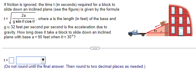 If friction is ignored, the time t (in seconds) required for a block to slide down an inclined plane (see the figure) is given by the formula t = 2a gsin⁡θcos⁡θ, where a is the length (in feet) of the base and g≈32 feet per second per second is the acceleration due to gravity. How long does it take a block to slide down an inclined plane with base a = 90 feet when θ = 30∘? t = (Do not round until the final answer. Then round to two decimal places as needed.)