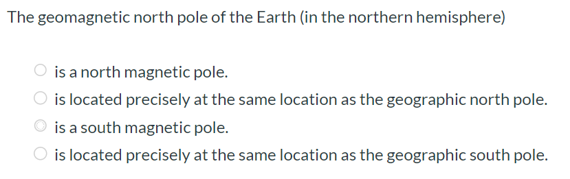 The geomagnetic north pole of the Earth (in the northern hemisphere) is a north magnetic pole. is located precisely at the same location as the geographic north pole. is a south magnetic pole. is located precisely at the same location as the geographic south pole.