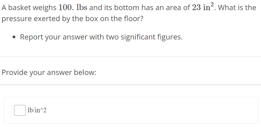 A basket weighs 100. lbs and its bottom has an area of 23 in2. What is the pressure exerted by the box on the floor? Report your answer with two significant figures. Provide your answer below: lb/in^2 