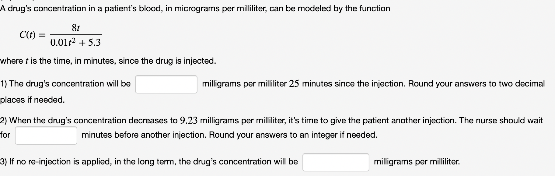 A drug's concentration in a patient's blood, in micrograms per milliliter, can be modeled by the function C(t) = 8t 0.01t2+5.3 where t is the time, in minutes, since the drug is injected. The drug's concentration will be milligrams per milliliter 25 minutes since the injection. Round your answers to two decimal places if needed. When the drug's concentration decreases to 9.23 milligrams per milliliter, it's time to give the patient another injection. The nurse should wait for minutes before another injection. Round your answers to an integer if needed. If no re-injection is applied, in the long term, the drug's concentration will be milligrams per milliliter.