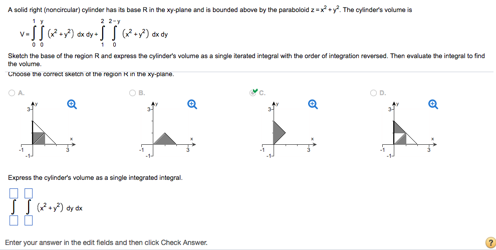 A solid right (noncircular) cylinder has its base R in the xy-plane and is bounded above by the paraboloid z = x2 + y2. The cylinder's volume is V = ∫01∫0 y(x2 + y2)dxdy + ∫12∫02−y(x2 + y2)dxdy Sketch the base of the region R and express the cylinder's volume as a single iterated integral with the order of integration reversed. Then evaluate the integral to find the volume. Choose the correct sketch of the region R in the xy-plane. A. B. C. D. Express the cylinder's volume as a single integrated integral. ∬(x2+y2)dydx Enter your answer in the edit fields and then click Check Answer. ?