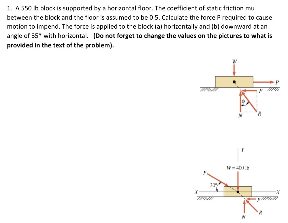 A 550 lb block is supported by a horizontal floor. The coefficient of static friction mu between the block and the floor is assumed to be 0.5. Calculate the force P required to cause motion to impend. The force is applied to the block (a) horizontally and (b) downward at an angle of 35∗ with horizontal. (Do not forget to change the values on the pictures to what is provided in the text of the problem).